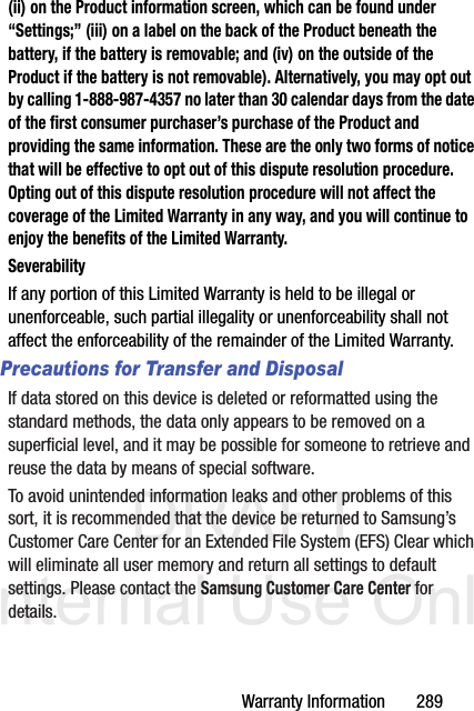 DRAFT Internal Use OnlyWarranty Information       289(ii) on the Product information screen, which can be found under “Settings;” (iii) on a label on the back of the Product beneath the battery, if the battery is removable; and (iv) on the outside of the Product if the battery is not removable). Alternatively, you may opt out by calling 1-888-987-4357 no later than 30 calendar days from the date of the first consumer purchaser’s purchase of the Product and providing the same information. These are the only two forms of notice that will be effective to opt out of this dispute resolution procedure. Opting out of this dispute resolution procedure will not affect the coverage of the Limited Warranty in any way, and you will continue to enjoy the benefits of the Limited Warranty.SeverabilityIf any portion of this Limited Warranty is held to be illegal or unenforceable, such partial illegality or unenforceability shall not affect the enforceability of the remainder of the Limited Warranty.Precautions for Transfer and DisposalIf data stored on this device is deleted or reformatted using the standard methods, the data only appears to be removed on a superficial level, and it may be possible for someone to retrieve and reuse the data by means of special software.To avoid unintended information leaks and other problems of this sort, it is recommended that the device be returned to Samsung’s Customer Care Center for an Extended File System (EFS) Clear which will eliminate all user memory and return all settings to default settings. Please contact the Samsung Customer Care Center for details.