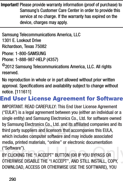 DRAFT Internal Use Only290Important! Please provide warranty information (proof of purchase) to Samsung’s Customer Care Center in order to provide this service at no charge. If the warranty has expired on the device, charges may apply.Samsung Telecommunications America, LLC1301 E. Lookout DriveRichardson, Texas 75082Phone: 1-800-SAMSUNGPhone: 1-888-987-HELP (4357)©2012 Samsung Telecommunications America, LLC. All rights reserved.No reproduction in whole or in part allowed without prior written approval. Specifications and availability subject to change without notice. [111611]End User License Agreement for SoftwareIMPORTANT. READ CAREFULLY: This End User License Agreement (“EULA”) is a legal agreement between you (either an individual or a single entity) and Samsung Electronics Co., Ltd. for software owned by Samsung Electronics Co., Ltd. and its affiliated companies and its third party suppliers and licensors that accompanies this EULA, which includes computer software and may include associated media, printed materials, “online” or electronic documentation (“Software”). BY CLICKING THE “I ACCEPT” BUTTON (OR IF YOU BYPASS OR OTHERWISE DISABLE THE “I ACCEPT”, AND STILL INSTALL, COPY, DOWNLOAD, ACCESS OR OTHERWISE USE THE SOFTWARE), YOU 
