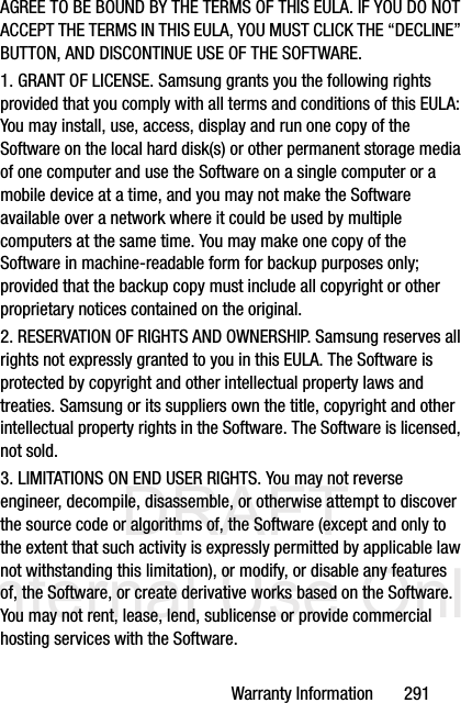 DRAFT Internal Use OnlyWarranty Information       291AGREE TO BE BOUND BY THE TERMS OF THIS EULA. IF YOU DO NOT ACCEPT THE TERMS IN THIS EULA, YOU MUST CLICK THE “DECLINE” BUTTON, AND DISCONTINUE USE OF THE SOFTWARE.1. GRANT OF LICENSE. Samsung grants you the following rights provided that you comply with all terms and conditions of this EULA: You may install, use, access, display and run one copy of the Software on the local hard disk(s) or other permanent storage media of one computer and use the Software on a single computer or a mobile device at a time, and you may not make the Software available over a network where it could be used by multiple computers at the same time. You may make one copy of the Software in machine-readable form for backup purposes only; provided that the backup copy must include all copyright or other proprietary notices contained on the original.2. RESERVATION OF RIGHTS AND OWNERSHIP. Samsung reserves all rights not expressly granted to you in this EULA. The Software is protected by copyright and other intellectual property laws and treaties. Samsung or its suppliers own the title, copyright and other intellectual property rights in the Software. The Software is licensed, not sold.3. LIMITATIONS ON END USER RIGHTS. You may not reverse engineer, decompile, disassemble, or otherwise attempt to discover the source code or algorithms of, the Software (except and only to the extent that such activity is expressly permitted by applicable law not withstanding this limitation), or modify, or disable any features of, the Software, or create derivative works based on the Software. You may not rent, lease, lend, sublicense or provide commercial hosting services with the Software.