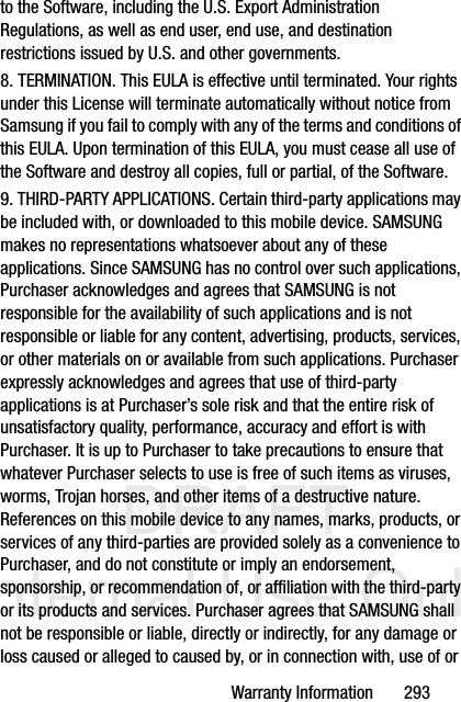 DRAFT Internal Use OnlyWarranty Information       293to the Software, including the U.S. Export Administration Regulations, as well as end user, end use, and destination restrictions issued by U.S. and other governments.8. TERMINATION. This EULA is effective until terminated. Your rights under this License will terminate automatically without notice from Samsung if you fail to comply with any of the terms and conditions of this EULA. Upon termination of this EULA, you must cease all use of the Software and destroy all copies, full or partial, of the Software.9. THIRD-PARTY APPLICATIONS. Certain third-party applications may be included with, or downloaded to this mobile device. SAMSUNG makes no representations whatsoever about any of these applications. Since SAMSUNG has no control over such applications, Purchaser acknowledges and agrees that SAMSUNG is not responsible for the availability of such applications and is not responsible or liable for any content, advertising, products, services, or other materials on or available from such applications. Purchaser expressly acknowledges and agrees that use of third-party applications is at Purchaser’s sole risk and that the entire risk of unsatisfactory quality, performance, accuracy and effort is with Purchaser. It is up to Purchaser to take precautions to ensure that whatever Purchaser selects to use is free of such items as viruses, worms, Trojan horses, and other items of a destructive nature. References on this mobile device to any names, marks, products, or services of any third-parties are provided solely as a convenience to Purchaser, and do not constitute or imply an endorsement, sponsorship, or recommendation of, or affiliation with the third-party or its products and services. Purchaser agrees that SAMSUNG shall not be responsible or liable, directly or indirectly, for any damage or loss caused or alleged to caused by, or in connection with, use of or 
