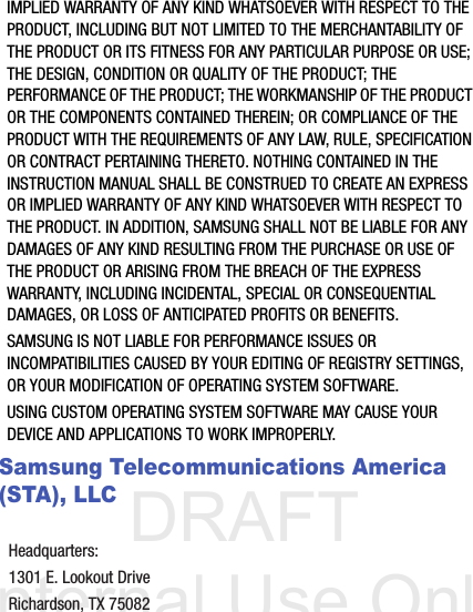 DRAFT Internal Use OnlyIMPLIED WARRANTY OF ANY KIND WHATSOEVER WITH RESPECT TO THE PRODUCT, INCLUDING BUT NOT LIMITED TO THE MERCHANTABILITY OF THE PRODUCT OR ITS FITNESS FOR ANY PARTICULAR PURPOSE OR USE; THE DESIGN, CONDITION OR QUALITY OF THE PRODUCT; THE PERFORMANCE OF THE PRODUCT; THE WORKMANSHIP OF THE PRODUCT OR THE COMPONENTS CONTAINED THEREIN; OR COMPLIANCE OF THE PRODUCT WITH THE REQUIREMENTS OF ANY LAW, RULE, SPECIFICATION OR CONTRACT PERTAINING THERETO. NOTHING CONTAINED IN THE INSTRUCTION MANUAL SHALL BE CONSTRUED TO CREATE AN EXPRESS OR IMPLIED WARRANTY OF ANY KIND WHATSOEVER WITH RESPECT TO THE PRODUCT. IN ADDITION, SAMSUNG SHALL NOT BE LIABLE FOR ANY DAMAGES OF ANY KIND RESULTING FROM THE PURCHASE OR USE OF THE PRODUCT OR ARISING FROM THE BREACH OF THE EXPRESS WARRANTY, INCLUDING INCIDENTAL, SPECIAL OR CONSEQUENTIAL DAMAGES, OR LOSS OF ANTICIPATED PROFITS OR BENEFITS.SAMSUNG IS NOT LIABLE FOR PERFORMANCE ISSUES OR INCOMPATIBILITIES CAUSED BY YOUR EDITING OF REGISTRY SETTINGS, OR YOUR MODIFICATION OF OPERATING SYSTEM SOFTWARE. USING CUSTOM OPERATING SYSTEM SOFTWARE MAY CAUSE YOUR DEVICE AND APPLICATIONS TO WORK IMPROPERLY. Samsung Telecommunications America (STA), LLCHeadquarters:1301 E. Lookout DriveRichardson, TX 75082