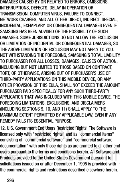 DRAFT Internal Use Only296DAMAGES CAUSED BY OR RELATED TO ERRORS, OMISSIONS, INTERRUPTIONS, DEFECTS, DELAY IN OPERATION OR TRANSMISSION, COMPUTER VIRUS, FAILURE TO CONNECT, NETWORK CHARGES, AND ALL OTHER DIRECT, INDIRECT, SPECIAL, INCIDENTAL, EXEMPLARY, OR CONSEQUENTIAL DAMAGES EVEN IF SAMSUNG HAS BEEN ADVISED OF THE POSSIBILITY OF SUCH DAMAGES. SOME JURISDICTIONS DO NOT ALLOW THE EXCLUSION OR LIMITATION OF INCIDENTAL OR CONSEQUENTIAL DAMAGES, SO THE ABOVE LIMITATION OR EXCLUSION MAY NOT APPLY TO YOU. NOT WITHSTANDING THE FOREGOING, SAMSUNG’S TOTAL LIABILITY TO PURCHASER FOR ALL LOSSES, DAMAGES, CAUSES OF ACTION, INCLUDING BUT NOT LIMITED TO THOSE BASED ON CONTRACT, TORT, OR OTHERWISE, ARISING OUT OF PURCHASER’S USE OF THIRD-PARTY APPLICATIONS ON THIS MOBILE DEVICE, OR ANY OTHER PROVISION OF THIS EULA, SHALL NOT EXCEED THE AMOUNT PURCHASER PAID SPECIFICALLY FOR ANY SUCH THIRD-PARTY APPLICATION THAT WAS INCLUDED WITH THIS MOBILE DEVICE. THE FOREGOING LIMITATIONS, EXCLUSIONS, AND DISCLAIMERS (INCLUDING SECTIONS 9, 10, AND 11) SHALL APPLY TO THE MAXIMUM EXTENT PERMITTED BY APPLICABLE LAW, EVEN IF ANY REMEDY FAILS ITS ESSENTIAL PURPOSE.12. U.S. Government End Users Restricted Rights. The Software is licensed only with &quot;restricted rights&quot; and as &quot;commercial items&quot; consisting of &quot;commercial software&quot; and &quot;commercial software documentation&quot; with only those rights as are granted to all other end users pursuant to the terms and conditions herein. All Software and Products provided to the United States Government pursuant to solicitations issued on or after December 1, 1995 is provided with the commercial rights and restrictions described elsewhere herein. 