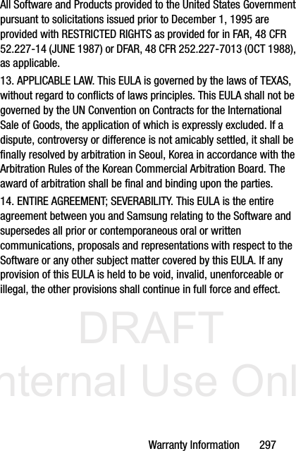 DRAFT Internal Use OnlyWarranty Information       297All Software and Products provided to the United States Government pursuant to solicitations issued prior to December 1, 1995 are provided with RESTRICTED RIGHTS as provided for in FAR, 48 CFR 52.227-14 (JUNE 1987) or DFAR, 48 CFR 252.227-7013 (OCT 1988), as applicable.13. APPLICABLE LAW. This EULA is governed by the laws of TEXAS, without regard to conflicts of laws principles. This EULA shall not be governed by the UN Convention on Contracts for the International Sale of Goods, the application of which is expressly excluded. If a dispute, controversy or difference is not amicably settled, it shall be finally resolved by arbitration in Seoul, Korea in accordance with the Arbitration Rules of the Korean Commercial Arbitration Board. The award of arbitration shall be final and binding upon the parties.14. ENTIRE AGREEMENT; SEVERABILITY. This EULA is the entire agreement between you and Samsung relating to the Software and supersedes all prior or contemporaneous oral or written communications, proposals and representations with respect to the Software or any other subject matter covered by this EULA. If any provision of this EULA is held to be void, invalid, unenforceable or illegal, the other provisions shall continue in full force and effect. 