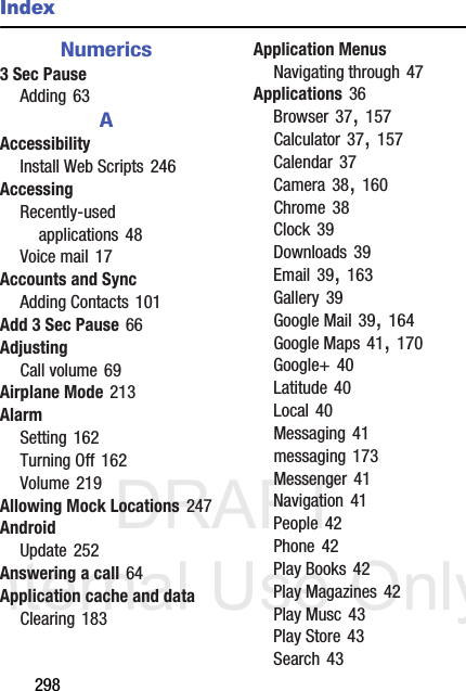 DRAFT Internal Use Only298IndexNumerics3 Sec PauseAdding 63AAccessibilityInstall Web Scripts 246AccessingRecently-used applications 48Voice mail 17Accounts and SyncAdding Contacts 101Add 3 Sec Pause 66AdjustingCall volume 69Airplane Mode 213AlarmSetting 162Turning Off 162Volume 219Allowing Mock Locations 247AndroidUpdate 252Answering a call 64Application cache and dataClearing 183Application MenusNavigating through 47Applications 36Browser 37, 157Calculator 37, 157Calendar 37Camera 38, 160Chrome 38Clock 39Downloads 39Email 39, 163Gallery 39Google Mail 39, 164Google Maps 41, 170Google+ 40Latitude 40Local 40Messaging 41messaging 173Messenger 41Navigation 41People 42Phone 42Play Books 42Play Magazines 42Play Musc 43Play Store 43Search 43