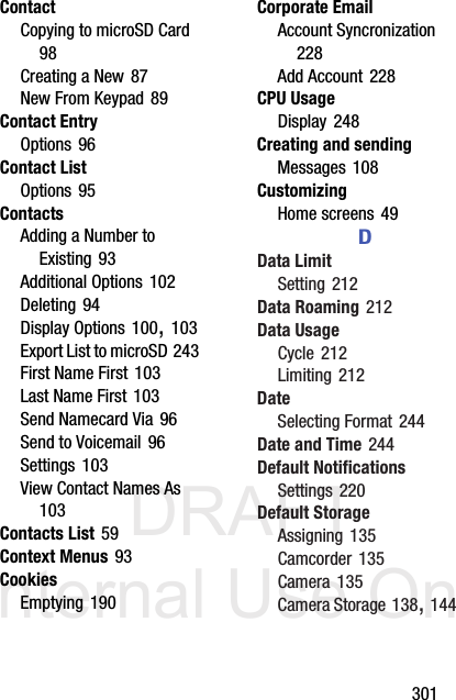 DRAFT Internal Use Only       301ContactCopying to microSD Card 98Creating a New 87New From Keypad 89Contact EntryOptions 96Contact ListOptions 95ContactsAdding a Number to Existing 93Additional Options 102Deleting 94Display Options 100, 103Export List to microSD 243First Name First 103Last Name First 103Send Namecard Via 96Send to Voicemail 96Settings 103View Contact Names As 103Contacts List 59Context Menus 93CookiesEmptying 190Corporate EmailAccount Syncronization 228Add Account 228CPU UsageDisplay 248Creating and sendingMessages 108CustomizingHome screens 49DData LimitSetting 212Data Roaming 212Data UsageCycle 212Limiting 212DateSelecting Format 244Date and Time 244Default NotificationsSettings 220Default StorageAssigning 135Camcorder 135Camera 135Camera Storage 138, 144
