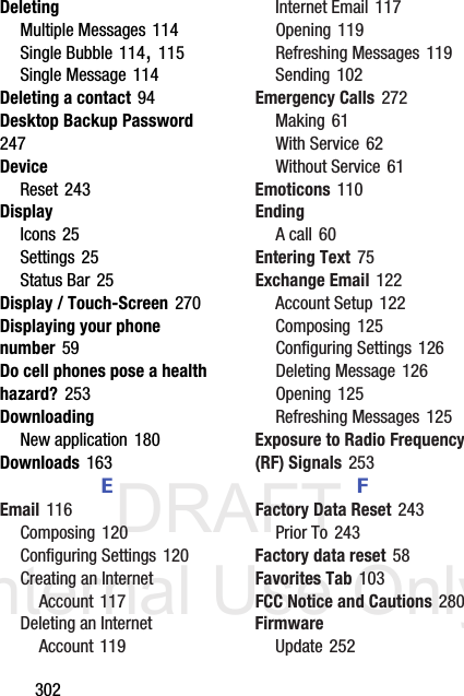 DRAFT Internal Use Only302DeletingMultiple Messages 114Single Bubble 114, 115Single Message 114Deleting a contact 94Desktop Backup Password 247DeviceReset 243DisplayIcons 25Settings 25Status Bar 25Display / Touch-Screen 270Displaying your phone number 59Do cell phones pose a health hazard? 253DownloadingNew application 180Downloads 163EEmail 116Composing 120Configuring Settings 120Creating an Internet Account 117Deleting an Internet Account 119Internet Email 117Opening 119Refreshing Messages 119Sending 102Emergency Calls 272Making 61With Service 62Without Service 61Emoticons 110EndingA call 60Entering Text 75Exchange Email 122Account Setup 122Composing 125Configuring Settings 126Deleting Message 126Opening 125Refreshing Messages 125Exposure to Radio Frequency (RF) Signals 253FFactory Data Reset 243Prior To 243Factory data reset 58Favorites Tab 103FCC Notice and Cautions 280FirmwareUpdate 252