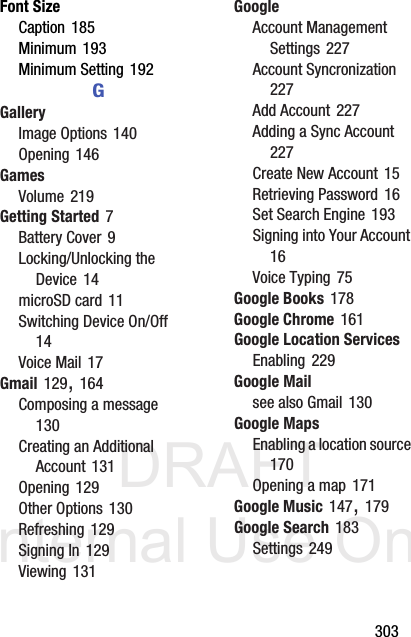 DRAFT Internal Use Only       303Font SizeCaption 185Minimum 193Minimum Setting 192GGalleryImage Options 140Opening 146GamesVolume 219Getting Started 7Battery Cover 9Locking/Unlocking the Device 14microSD card 11Switching Device On/Off 14Voice Mail 17Gmail 129, 164Composing a message 130Creating an Additional Account 131Opening 129Other Options 130Refreshing 129Signing In 129Viewing 131GoogleAccount Management Settings 227Account Syncronization 227Add Account 227Adding a Sync Account 227Create New Account 15Retrieving Password 16Set Search Engine 193Signing into Your Account 16Voice Typing 75Google Books 178Google Chrome 161Google Location ServicesEnabling 229Google Mailsee also Gmail 130Google MapsEnabling a location source 170Opening a map 171Google Music 147, 179Google Search 183Settings 249