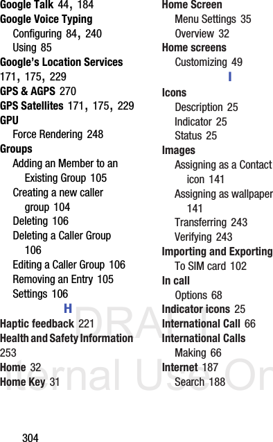 DRAFT Internal Use Only304Google Talk 44, 184Google Voice TypingConfiguring 84, 240Using 85Google’s Location Services 171, 175, 229GPS &amp; AGPS 270GPS Satellites 171, 175, 229GPUForce Rendering 248GroupsAdding an Member to an Existing Group 105Creating a new caller group 104Deleting 106Deleting a Caller Group 106Editing a Caller Group 106Removing an Entry 105Settings 106HHaptic feedback 221Health and Safety Information 253Home 32Home Key 31Home ScreenMenu Settings 35Overview 32Home screensCustomizing 49IIconsDescription 25Indicator 25Status 25ImagesAssigning as a Contact icon 141Assigning as wallpaper 141Transferring 243Verifying 243Importing and ExportingTo SIM card 102In callOptions 68Indicator icons 25International Call 66International CallsMaking 66Internet 187Search 188