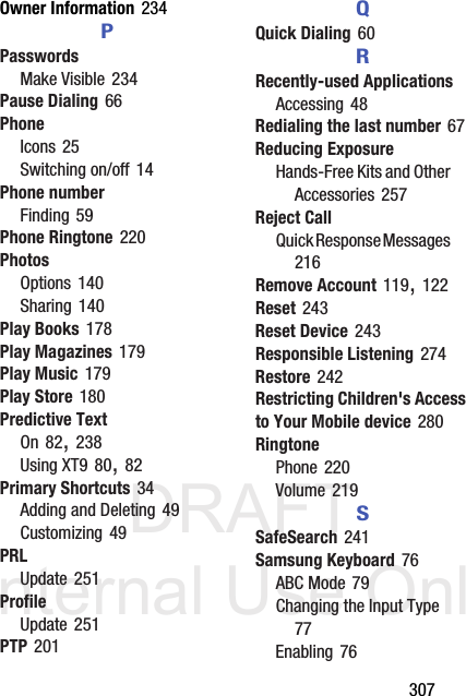 DRAFT Internal Use Only       307Owner Information 234PPasswordsMake Visible 234Pause Dialing 66PhoneIcons 25Switching on/off 14Phone numberFinding 59Phone Ringtone 220PhotosOptions 140Sharing 140Play Books 178Play Magazines 179Play Music 179Play Store 180Predictive TextOn 82, 238Using XT9 80, 82Primary Shortcuts 34Adding and Deleting 49Customizing 49PRLUpdate 251ProfileUpdate 251PTP 201QQuick Dialing 60RRecently-used ApplicationsAccessing 48Redialing the last number 67Reducing ExposureHands-Free Kits and Other Accessories 257Reject CallQuick Response Messages 216Remove Account 119, 122Reset 243Reset Device 243Responsible Listening 274Restore 242Restricting Children&apos;s Access to Your Mobile device 280RingtonePhone 220Volume 219SSafeSearch 241Samsung Keyboard 76ABC Mode 79Changing the Input Type 77Enabling 76