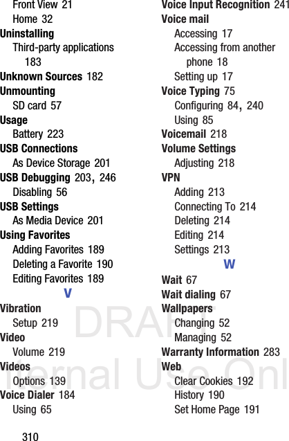 DRAFT Internal Use Only310Front View 21Home 32UninstallingThird-party applications 183Unknown Sources 182UnmountingSD card 57UsageBattery 223USB ConnectionsAs Device Storage 201USB Debugging 203, 246Disabling 56USB SettingsAs Media Device 201Using FavoritesAdding Favorites 189Deleting a Favorite 190Editing Favorites 189VVibrationSetup 219VideoVolume 219VideosOptions 139Voice Dialer 184Using 65Voice Input Recognition 241Voice mailAccessing 17Accessing from another phone 18Setting up 17Voice Typing 75Configuring 84, 240Using 85Voicemail 218Volume SettingsAdjusting 218VPNAdding 213Connecting To 214Deleting 214Editing 214Settings 213WWait 67Wait dialing 67WallpapersChanging 52Managing 52Warranty Information 283WebClear Cookies 192History 190Set Home Page 191