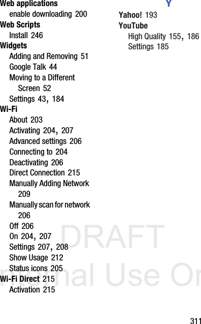 DRAFT Internal Use Only       311Web applicationsenable downloading 200Web ScriptsInstall 246WidgetsAdding and Removing 51Google Talk 44Moving to a Different Screen 52Settings 43, 184Wi-FiAbout 203Activating 204, 207Advanced settings 206Connecting to 204Deactivating 206Direct Connection 215Manually Adding Network 209Manually scan for network 206Off 206On 204, 207Settings 207, 208Show Usage 212Status icons 205Wi-Fi Direct 215Activation 215YYahoo! 193YouTubeHigh Quality 155, 186Settings 185