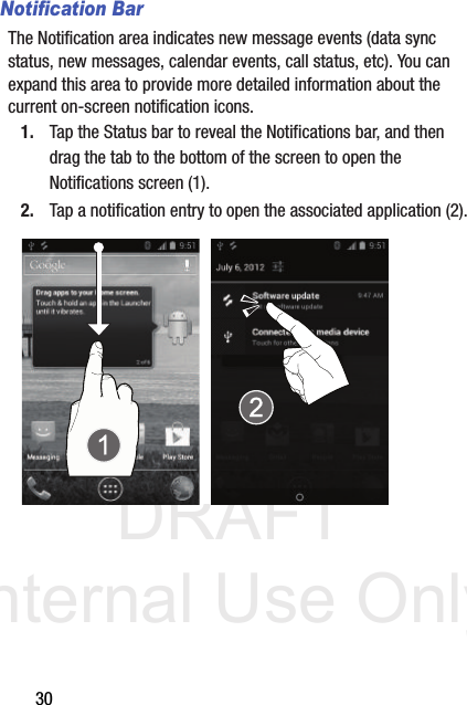 DRAFT Internal Use Only30Notification BarThe Notification area indicates new message events (data sync status, new messages, calendar events, call status, etc). You can expand this area to provide more detailed information about the current on-screen notification icons.1. Tap the Status bar to reveal the Notifications bar, and then drag the tab to the bottom of the screen to open the Notifications screen (1).2. Tap a notification entry to open the associated application (2).  