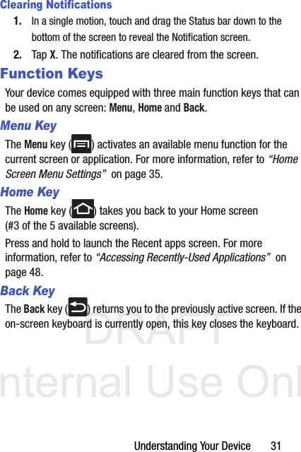 DRAFT Internal Use OnlyUnderstanding Your Device       31Clearing Notifications1. In a single motion, touch and drag the Status bar down to the bottom of the screen to reveal the Notification screen.2. Tap X. The notifications are cleared from the screen.Function KeysYour device comes equipped with three main function keys that can be used on any screen: Menu, Home and Back.Menu KeyThe Menu key ( ) activates an available menu function for the current screen or application. For more information, refer to “Home Screen Menu Settings”  on page 35.Home KeyThe Home key ( ) takes you back to your Home screen (#3 of the 5 available screens).Press and hold to launch the Recent apps screen. For more information, refer to “Accessing Recently-Used Applications”  on page 48.Back KeyThe Back key ( ) returns you to the previously active screen. If the on-screen keyboard is currently open, this key closes the keyboard.