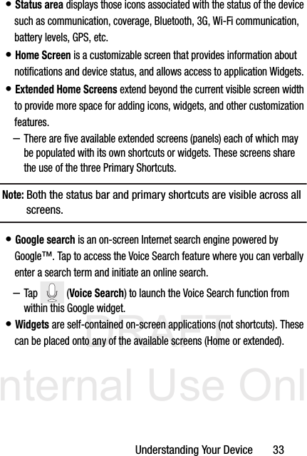 DRAFT Internal Use OnlyUnderstanding Your Device       33• Status area displays those icons associated with the status of the device such as communication, coverage, Bluetooth, 3G, Wi-Fi communication, battery levels, GPS, etc.• Home Screen is a customizable screen that provides information about notifications and device status, and allows access to application Widgets. • Extended Home Screens extend beyond the current visible screen width to provide more space for adding icons, widgets, and other customization features.–There are five available extended screens (panels) each of which may be populated with its own shortcuts or widgets. These screens share the use of the three Primary Shortcuts.Note: Both the status bar and primary shortcuts are visible across all screens.• Google search is an on-screen Internet search engine powered by Google™. Tap to access the Voice Search feature where you can verbally enter a search term and initiate an online search.–Tap  (Voice Search) to launch the Voice Search function from within this Google widget.• Widgets are self-contained on-screen applications (not shortcuts). These can be placed onto any of the available screens (Home or extended). 