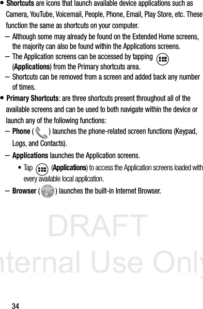 DRAFT Internal Use Only34• Shortcuts are icons that launch available device applications such as Camera, YouTube, Voicemail, People, Phone, Email, Play Store, etc. These function the same as shortcuts on your computer.–Although some may already be found on the Extended Home screens, the majority can also be found within the Applications screens.–The Application screens can be accessed by tapping    (Applications) from the Primary shortcuts area.–Shortcuts can be removed from a screen and added back any number of times.• Primary Shortcuts: are three shortcuts present throughout all of the available screens and can be used to both navigate within the device or launch any of the following functions:–Phone ( ) launches the phone-related screen functions (Keypad, Logs, and Contacts).  –Applications launches the Application screens.•Tap  (Applications) to access the Application screens loaded with every available local application.–Browser ( ) launches the built-in Internet Browser. 