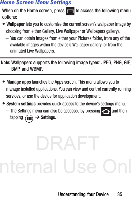 DRAFT Internal Use OnlyUnderstanding Your Device       35Home Screen Menu SettingsWhen on the Home screen, press   to access the following menu options:• Wallpaper lets you to customize the current screen’s wallpaper image by choosing from either Gallery, Live Wallpaper or Wallpapers gallery). –You can obtain images from either your Pictures folder, from any of the available images within the device’s Wallpaper gallery, or from the animated Live Wallpapers.Note: Wallpapers supports the following image types: JPEG, PNG, GIF, BMP, and  W B M P.• Manage apps launches the Apps screen. This menu allows you to manage installed applications. You can view and control currently running services, or use the device for application development.• System settings provides quick access to the device’s settings menu.–The Settings menu can also be accessed by pressing   and then tapping  ➔ Settings.
