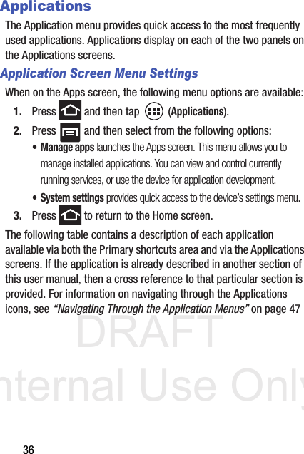 DRAFT Internal Use Only36ApplicationsThe Application menu provides quick access to the most frequently used applications. Applications display on each of the two panels on the Applications screens.Application Screen Menu SettingsWhen on the Apps screen, the following menu options are available:1. Press   and then tap  (Applications).2. Press   and then select from the following options:• Manage apps launches the Apps screen. This menu allows you to manage installed applications. You can view and control currently running services, or use the device for application development.• System settings provides quick access to the device’s settings menu.3. Press   to return to the Home screen.The following table contains a description of each application available via both the Primary shortcuts area and via the Applications screens. If the application is already described in another section of this user manual, then a cross reference to that particular section is provided. For information on navigating through the Applications icons, see “Navigating Through the Application Menus” on page 47