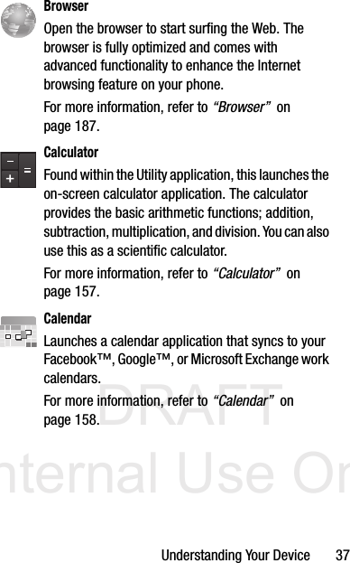 DRAFT Internal Use OnlyUnderstanding Your Device       37  BrowserOpen the browser to start surfing the Web. The browser is fully optimized and comes with advanced functionality to enhance the Internet browsing feature on your phone.For more information, refer to “Browser”  on page 187.CalculatorFound within the Utility application, this launches the on-screen calculator application. The calculator provides the basic arithmetic functions; addition, subtraction, multiplication, and division. You can also use this as a scientific calculator.For more information, refer to “Calculator”  on page 157.CalendarLaunches a calendar application that syncs to your Facebook™, Google™, or Microsoft Exchange work calendars. For more information, refer to “Calendar”  on page 158.