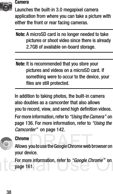 DRAFT Internal Use Only38CameraLaunches the built-in 3.0 megapixel camera application from where you can take a picture with either the front or rear facing cameras.Note: A microSD card is no longer needed to take pictures or shoot video since there is already 2.7GB of available on-board storage.Note: It is recommended that you store your pictures and videos on a microSD card. If something were to occur to the device, your files are still protected.In addition to taking photos, the built-in camera also doubles as a camcorder that also allows you to record, view, and send high definition videos. For more information, refer to “Using the Camera”  on page 136. For more information, refer to “Using the Camcorder”  on page 142.ChromeAllows  you to use the Google Chrome web browser on your device.For more information, refer to “Google Chrome”  on page 161.