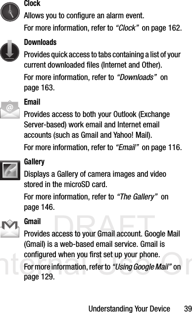 DRAFT Internal Use OnlyUnderstanding Your Device       39ClockAllows you to configure an alarm event. For more information, refer to “Clock”  on page 162.DownloadsProvides quick access to tabs containing a list of your current downloaded files (Internet and Other).For more information, refer to “Downloads”  on page 163.EmailProvides access to both your Outlook (Exchange Server-based) work email and Internet email accounts (such as Gmail and Yahoo! Mail). For more information, refer to “Email”  on page 116.GalleryDisplays a Gallery of camera images and video stored in the microSD card. For more information, refer to “The Gallery”  on page 146.GmailProvides access to your Gmail account. Google Mail (Gmail) is a web-based email service. Gmail is configured when you first set up your phone. For more information, refer to “Using Google Mail”  on page 129.