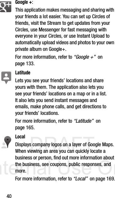 DRAFT Internal Use Only40Google +: This application makes messaging and sharing with your friends a lot easier. You can set up Circles of friends, visit the Stream to get updates from your Circles, use Messenger for fast messaging with everyone in your Circles, or use Instant Upload to automatically upload videos and photos to your own private album on Google+.  For more information, refer to “Google +”  on page 133.LatitudeLets you see your friends’ locations and share yours with them. The application also lets you see your friends’ locations on a map or in a list. It also lets you send instant messages and emails, make phone calls, and get directions to your friends’ locations.For more information, refer to “Latitude”  on page 165.LocalDisplays company logos on a layer of Google Maps. When viewing an area you can quickly locate a business or person, find out more information about the business, see coupons, public responses, and more. For more information, refer to “Local”  on page 169.