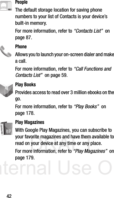 DRAFT Internal Use Only42PeopleThe default storage location for saving phone numbers to your list of Contacts is your device’s built-in memory.For more information, refer to “Contacts List”  on page 87.PhoneAllows you to launch your on-screen dialer and make a call.For more information, refer to “Call Functions and Contacts List”  on page 59.Play BooksProvides access to read over 3 million ebooks on the go.For more information, refer to “Play Books”  on page 178.Play MagazinesWith Google Play Magazines, you can subscribe to your favorite magazines and have them available to read on your device at any time or any place. For more information, refer to “Play Magazines”  on page 179.