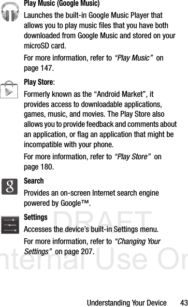 DRAFT Internal Use OnlyUnderstanding Your Device       43Play Music (Google Music)Launches the built-in Google Music Player that allows you to play music files that you have both downloaded from Google Music and stored on your microSD card. For more information, refer to “Play Music”  on page 147.Play Store:Formerly known as the “Android Market”, it provides access to downloadable applications, games, music, and movies. The Play Store also allows you to provide feedback and comments about an application, or flag an application that might be incompatible with your phone. For more information, refer to “Play Store”  on page 180.SearchProvides an on-screen Internet search engine powered by Google™. SettingsAccesses the device’s built-in Settings menu. For more information, refer to “Changing Your Settings”  on page 207.