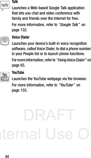 DRAFT Internal Use Only44TalkLaunches a Web-based Google Talk application that lets you chat and video conference with family and friends over the Internet for free. For more information, refer to “Google Talk”  on page 132.Voice DialerLaunches your device’s built-in voice recognition software, called Voice Dialer, to dial a phone number in your People list or to launch phone functions.For more information, refer to “Using Voice Dialer”  on page 65.YouTubeLaunches the YouTube webpage via the browser.  For more information, refer to “YouTube”  on page 155.