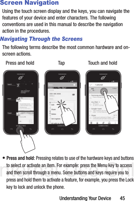 DRAFT Internal Use OnlyUnderstanding Your Device       45Screen NavigationUsing the touch screen display and the keys, you can navigate the features of your device and enter characters. The following conventions are used in this manual to describe the navigation action in the procedures.Navigating Through the ScreensThe following terms describe the most common hardware and on-screen actions. • Press and hold: Pressing relates to use of the hardware keys and buttons to select or activate an item. For example: press the Menu key to access and then scroll through a menu. Some buttons and keys require you to press and hold them to activate a feature, for example, you press the Lock key to lock and unlock the phone.Press and hold Tap Touch and hold