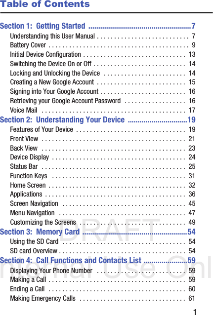 DRAFT Internal Use Only       1Table of ContentsSection 1:  Getting Started ....................................................7Understanding this User Manual . . . . . . . . . . . . . . . . . . . . . . . . . . .  7Battery Cover  . . . . . . . . . . . . . . . . . . . . . . . . . . . . . . . . . . . . . . . . .  9Initial Device Configuration . . . . . . . . . . . . . . . . . . . . . . . . . . . . . .  13Switching the Device On or Off . . . . . . . . . . . . . . . . . . . . . . . . . . .  14Locking and Unlocking the Device  . . . . . . . . . . . . . . . . . . . . . . . .  14Creating a New Google Account  . . . . . . . . . . . . . . . . . . . . . . . . . .  15Signing into Your Google Account . . . . . . . . . . . . . . . . . . . . . . . . .  16Retrieving your Google Account Password  . . . . . . . . . . . . . . . . . .  16Voice Mail   . . . . . . . . . . . . . . . . . . . . . . . . . . . . . . . . . . . . . . . . . .  17Section 2:  Understanding Your Device ..............................19Features of Your Device  . . . . . . . . . . . . . . . . . . . . . . . . . . . . . . . .  19Front View  . . . . . . . . . . . . . . . . . . . . . . . . . . . . . . . . . . . . . . . . . .  21Back View  . . . . . . . . . . . . . . . . . . . . . . . . . . . . . . . . . . . . . . . . . .  23Device Display  . . . . . . . . . . . . . . . . . . . . . . . . . . . . . . . . . . . . . . .  24Status Bar  . . . . . . . . . . . . . . . . . . . . . . . . . . . . . . . . . . . . . . . . . .  25Function Keys   . . . . . . . . . . . . . . . . . . . . . . . . . . . . . . . . . . . . . . .  31Home Screen  . . . . . . . . . . . . . . . . . . . . . . . . . . . . . . . . . . . . . . . .  32Applications  . . . . . . . . . . . . . . . . . . . . . . . . . . . . . . . . . . . . . . . . .  36Screen Navigation  . . . . . . . . . . . . . . . . . . . . . . . . . . . . . . . . . . . .  45Menu Navigation  . . . . . . . . . . . . . . . . . . . . . . . . . . . . . . . . . . . . .  47Customizing the Screens  . . . . . . . . . . . . . . . . . . . . . . . . . . . . . . .  49Section 3:  Memory Card .....................................................54Using the SD Card  . . . . . . . . . . . . . . . . . . . . . . . . . . . . . . . . . . . .  54SD card Overview . . . . . . . . . . . . . . . . . . . . . . . . . . . . . . . . . . . . .  54Section 4:  Call Functions and Contacts List ......................59Displaying Your Phone Number   . . . . . . . . . . . . . . . . . . . . . . . . . .  59Making a Call . . . . . . . . . . . . . . . . . . . . . . . . . . . . . . . . . . . . . . . .  59Ending a Call  . . . . . . . . . . . . . . . . . . . . . . . . . . . . . . . . . . . . . . . .  60Making Emergency Calls  . . . . . . . . . . . . . . . . . . . . . . . . . . . . . . .  61
