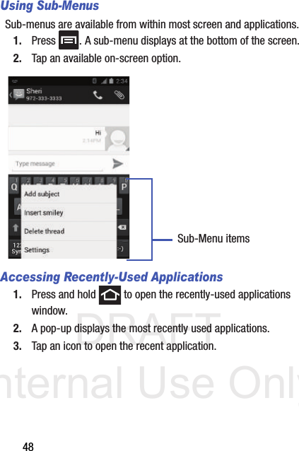 DRAFT Internal Use Only48Using Sub-MenusSub-menus are available from within most screen and applications. 1. Press  . A sub-menu displays at the bottom of the screen.2. Tap an available on-screen option.   Accessing Recently-Used Applications1. Press and hold   to open the recently-used applications window.2. A pop-up displays the most recently used applications.3. Tap an icon to open the recent application.Sub-Menu items