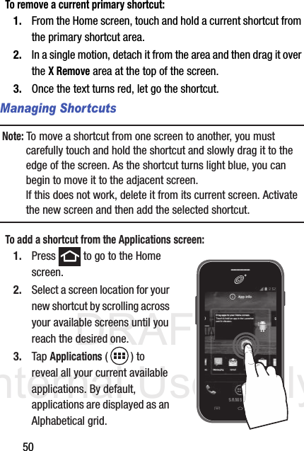 DRAFT Internal Use Only50To remove a current primary shortcut:1. From the Home screen, touch and hold a current shortcut from the primary shortcut area.2. In a single motion, detach it from the area and then drag it over the X Remove area at the top of the screen.3. Once the text turns red, let go the shortcut.Managing ShortcutsNote: To move a shortcut from one screen to another, you must carefully touch and hold the shortcut and slowly drag it to the edge of the screen. As the shortcut turns light blue, you can begin to move it to the adjacent screen.If this does not work, delete it from its current screen. Activate the new screen and then add the selected shortcut.To add a shortcut from the Applications screen:1. Press   to go to the Home screen. 2. Select a screen location for your new shortcut by scrolling across your available screens until you reach the desired one.3. Tap Applications () to reveal all your current available applications. By default, applications are displayed as an Alphabetical grid.