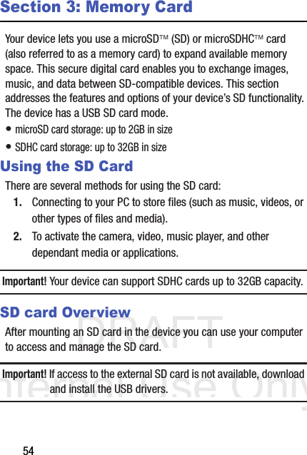 DRAFT Internal Use Only54Section 3: Memory CardYour device lets you use a microSD (SD) or microSDHC card (also referred to as a memory card) to expand available memory space. This secure digital card enables you to exchange images, music, and data between SD-compatible devices. This section addresses the features and options of your device’s SD functionality. The device has a USB SD card mode.• microSD card storage: up to 2GB in size• SDHC card storage: up to 32GB in sizeUsing the SD CardThere are several methods for using the SD card:1. Connecting to your PC to store files (such as music, videos, or other types of files and media).2. To activate the camera, video, music player, and other dependant media or applications.Important! Your device can support SDHC cards up to 32GB capacity.SD card OverviewAfter mounting an SD card in the device you can use your computer to access and manage the SD card.Important! If access to the external SD card is not available, download and install the USB drivers.
