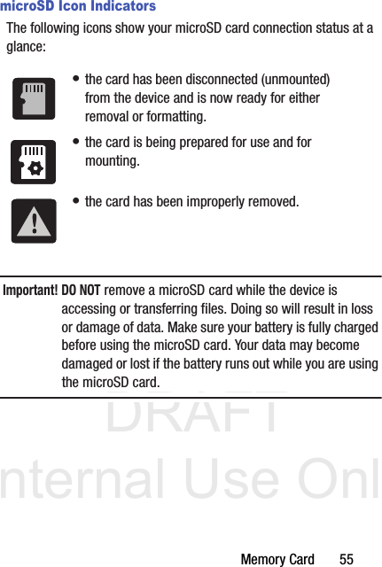 DRAFT Internal Use OnlyMemory Card       55microSD Icon IndicatorsThe following icons show your microSD card connection status at a glance:Important! DO NOT remove a microSD card while the device is accessing or transferring files. Doing so will result in loss or damage of data. Make sure your battery is fully charged before using the microSD card. Your data may become damaged or lost if the battery runs out while you are using the microSD card.• the card has been disconnected (unmounted) from the device and is now ready for either removal or formatting.• the card is being prepared for use and for mounting.• the card has been improperly removed.