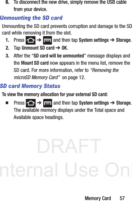 DRAFT Internal Use OnlyMemory Card       576. To disconnect the new drive, simply remove the USB cable from your device.Unmounting the SD cardUnmounting the SD card prevents corruption and damage to the SD card while removing it from the slot.1. Press  ➔   and then tap System settings ➔ Storage.2. Tap Unmount SD card ➔ OK.3. After the “SD card will be unmounted” message displays and the Mount SD card now appears in the menu list, remove the SD card. For more information, refer to “Removing the microSD Memory Card”  on page 12.SD card Memory StatusTo view the memory allocation for your external SD card:  Press  ➔   and then tap System settings ➔ Storage. The available memory displays under the Total space and Available space headings.