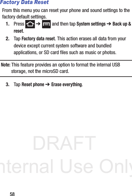 DRAFT Internal Use Only58Factory Data ResetFrom this menu you can reset your phone and sound settings to the factory default settings.1. Press  ➔   and then tap System settings ➔ Back up &amp; reset.2. Tap Factory data reset. This action erases all data from your device except current system software and bundled applications, or SD card files such as music or photos.Note: This feature provides an option to format the internal USB storage, not the microSD card.3. Tap Reset phone ➔ Erase everything.
