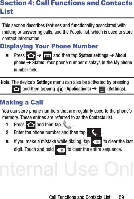 DRAFT Internal Use OnlyCall Functions and Contacts List       59Section 4: Call Functions and Contacts ListThis section describes features and functionality associated with making or answering calls, and the People list, which is used to store contact information.Displaying Your Phone Number  Press  ➔   and then tap System settings ➔ About phone ➔ Status. Your phone number displays in the My phone number field. Note: The device’s Settings menu can also be activated by pressing  and then tapping   (Applications) ➔   (Settings).Making a CallYou can store phone numbers that are regularly used to the phone’s memory. These entries are referred to as the Contacts list.1. Press   and then tap  . 2. Enter the phone number and then tap  .  If you make a mistake while dialing, tap   to clear the last digit. Touch and hold   to clear the entire sequence.