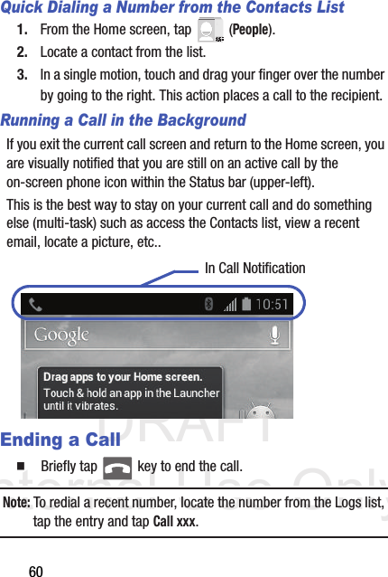 DRAFT Internal Use Only60Quick Dialing a Number from the Contacts List1. From the Home screen, tap   (People).2. Locate a contact from the list.3. In a single motion, touch and drag your finger over the number by going to the right. This action places a call to the recipient. Running a Call in the BackgroundIf you exit the current call screen and return to the Home screen, you are visually notified that you are still on an active call by the on-screen phone icon within the Status bar (upper-left). This is the best way to stay on your current call and do something else (multi-task) such as access the Contacts list, view a recent email, locate a picture, etc.. Ending a Call  Briefly tap   key to end the call.Note: To redial a recent number, locate the number from the Logs list, tap the entry and tap Call xxx.In Call Notification