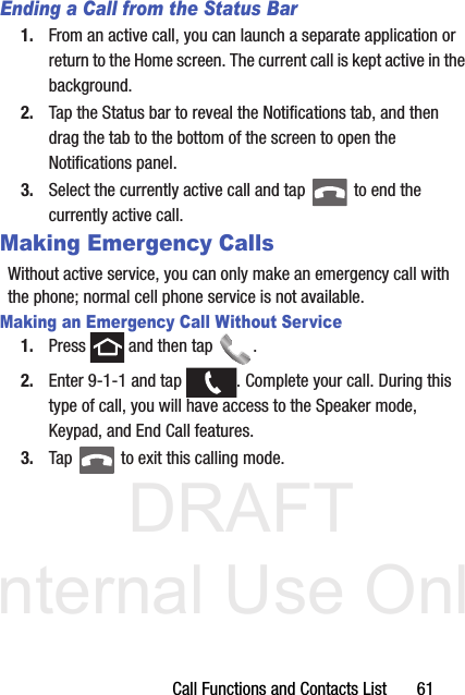 DRAFT Internal Use OnlyCall Functions and Contacts List       61Ending a Call from the Status Bar1. From an active call, you can launch a separate application or return to the Home screen. The current call is kept active in the background.2. Tap the Status bar to reveal the Notifications tab, and then drag the tab to the bottom of the screen to open the Notifications panel.3. Select the currently active call and tap   to end the currently active call. Making Emergency CallsWithout active service, you can only make an emergency call with the phone; normal cell phone service is not available. Making an Emergency Call Without Service1. Press   and then tap  . 2. Enter 9-1-1 and tap  . Complete your call. During this type of call, you will have access to the Speaker mode, Keypad, and End Call features.3. Tap   to exit this calling mode.