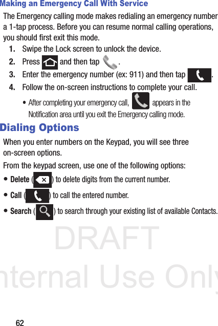 DRAFT Internal Use Only62Making an Emergency Call With ServiceThe Emergency calling mode makes redialing an emergency number a 1-tap process. Before you can resume normal calling operations, you should first exit this mode.1. Swipe the Lock screen to unlock the device.2. Press   and then tap  . 3. Enter the emergency number (ex: 911) and then tap  .4. Follow the on-screen instructions to complete your call.•After completing your emergency call,   appears in the Notification area until you exit the Emergency calling mode.Dialing OptionsWhen you enter numbers on the Keypad, you will see three on-screen options.  From the keypad screen, use one of the following options:• Delete ( ) to delete digits from the current number.• Call ( ) to call the entered number.• Search ( ) to search through your existing list of available Contacts.