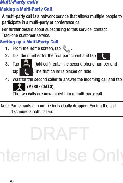 DRAFT Internal Use Only70Multi-Party callsMaking a Multi-Party CallA multi-party call is a network service that allows multiple people to participate in a multi-party or conference call.For further details about subscribing to this service, contact TracFone customer service.Setting up a Multi-Party Call1. From the Home screen, tap  .2. Dial the number for the first participant and tap  .3. Tap  (Add call), enter the second phone number and tap  . The first caller is placed on hold.4. Wait for the second caller to answer the incoming call and tap  (MERGE CALLS). The two calls are now joined into a multi-party call.Note: Participants can not be individually dropped. Ending the call disconnects both callers.