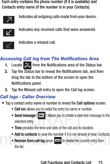 DRAFT Internal Use OnlyCall Functions and Contacts List       73Each entry contains the phone number (if it is available) and Contacts entry name (if the number is in your Contacts).  Accessing Call log from The Notifications Area1. Locate   from the Notifications area of the Status bar. 2. Tap the Status bar to reveal the Notifications tab, and then drag the tab to the bottom of the screen to open the Notifications panel.3. Tap the Missed call entry to open the Call log screen.Call logs - Caller Overview• Tap a contact entry name or number to reveal the Call options screen:• Call xxx allows you to redial the entry by name or number.• Send message ( ) allows you to create a new text message to the selected entry.•Time provides the time and date of the call and its duration.• Add to contacts to save the number if it is not already in your Contacts.• Remove from call log press  to delete the current entry from the list.Indicates all outgoing calls made from your device.Indicates any received calls that were answered.Indicates a missed call.