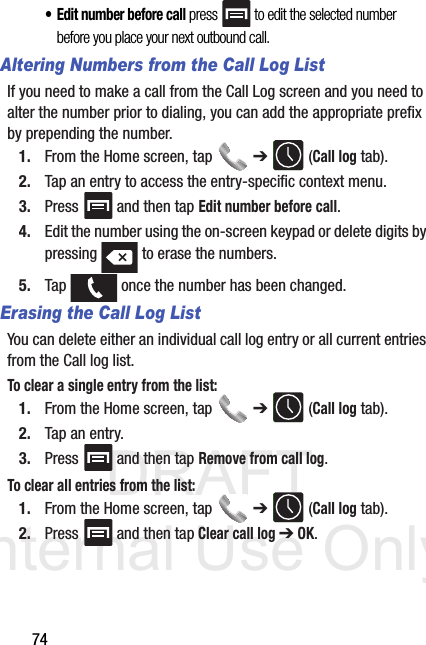 DRAFT Internal Use Only74• Edit number before call press   to edit the selected number before you place your next outbound call.Altering Numbers from the Call Log ListIf you need to make a call from the Call Log screen and you need to alter the number prior to dialing, you can add the appropriate prefix by prepending the number.1. From the Home screen, tap   ➔  (Call log tab).2. Tap an entry to access the entry-specific context menu.3. Press   and then tap Edit number before call.4. Edit the number using the on-screen keypad or delete digits by pressing   to erase the numbers.5. Tap   once the number has been changed.Erasing the Call Log ListYou can delete either an individual call log entry or all current entries from the Call log list.To clear a single entry from the list:1. From the Home screen, tap   ➔  (Call log tab).2. Tap an entry.3. Press   and then tap Remove from call log.To clear all entries from the list:1. From the Home screen, tap   ➔  (Call log tab).2. Press   and then tap Clear call log ➔ OK.