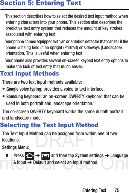 DRAFT Internal Use OnlyEntering Text       75Section 5: Entering TextThis section describes how to select the desired text input method when entering characters into your phone. This section also describes the predictive text entry system that reduces the amount of key strokes associated with entering text.Your phone comes equipped with an orientation detector that can tell if the phone is being held in an upright (Portrait) or sideways (Landscape) orientation. This is useful when entering text.Your phone also provides several on-screen keypad text entry options to make the task of text entry that much easier.Text Input MethodsThere are two text input methods available:• Google voice typing: provides a voice to text interface.• Samsung keyboard: an on-screen QWERTY keyboard that can be used in both portrait and landscape orientation.The on-screen QWERTY keyboard works the same in both portrait and landscape mode.Selecting the Text Input MethodThe Text Input Method can be assigned from within one of two locations:Settings Menu:  Press  ➔   and then tap System settings ➔ Language &amp; input ➔ Default and select an input method.