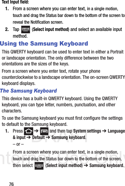DRAFT Internal Use Only76Text Input field:1. From a screen where you can enter text, in a single motion, touch and drag the Status bar down to the bottom of the screen to reveal the Notification screen.2. Tap  (Select input method) and select an available input method.Using the Samsung KeyboardThis QWERTY keyboard can be used to enter text in either a Portrait or landscape orientation. The only difference between the two orientations are the sizes of the keys. From a screen where you enter text, rotate your phone counterclockwise to a landscape orientation. The on-screen QWERTY keyboard displays.The Samsung KeyboardThis device has a built-in QWERTY keyboard. Using the QWERTY keyboard, you can type letter, numbers, punctuation, and other characters.To use the Samsung keyboard you must first configure the settings to default to the Samsung keyboard.1. Press  ➔   and then tap System settings ➔ Language &amp; input ➔ Default ➔ Samsung keyboard.– or –From a screen where you can enter text, in a single motion, touch and drag the Status bar down to the bottom of the screen, then select   (Select input method) ➔ Samsung keyboard.