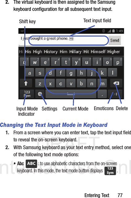 DRAFT Internal Use OnlyEntering Text       772. The virtual keyboard is then assigned to the Samsung keyboard configuration for all subsequent text input. Changing the Text Input Mode in Keyboard1. From a screen where you can enter text, tap the text input field to reveal the on-screen keyboard.2. With Samsung keyboard as your text entry method, select one of the following text mode options:•Abc : to use alphabetic characters from the on-screen keyboard. In this mode, the text mode button displays  .Text input fieldShift keyInput Mode Settings DeleteCurrent ModeIndicator EmoticonsABC123Sym