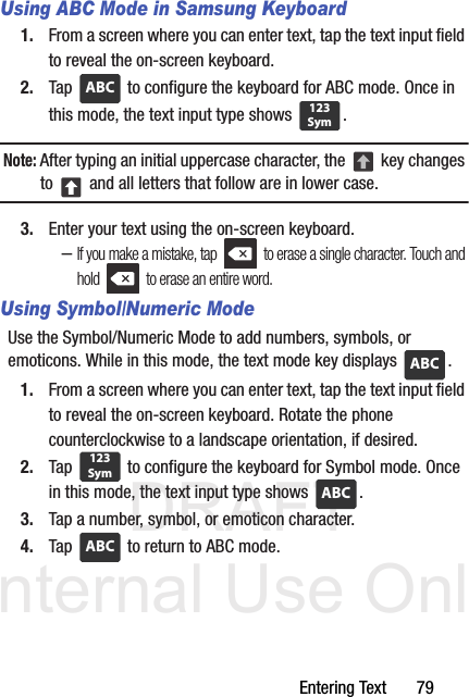 DRAFT Internal Use OnlyEntering Text       79Using ABC Mode in Samsung Keyboard1. From a screen where you can enter text, tap the text input field to reveal the on-screen keyboard.2. Tap   to configure the keyboard for ABC mode. Once in this mode, the text input type shows  .Note: After typing an initial uppercase character, the   key changes to   and all letters that follow are in lower case.3. Enter your text using the on-screen keyboard.–If you make a mistake, tap   to erase a single character. Touch and hold   to erase an entire word.Using Symbol/Numeric ModeUse the Symbol/Numeric Mode to add numbers, symbols, or emoticons. While in this mode, the text mode key displays  .1. From a screen where you can enter text, tap the text input field to reveal the on-screen keyboard. Rotate the phone counterclockwise to a landscape orientation, if desired.2. Tap   to configure the keyboard for Symbol mode. Once in this mode, the text input type shows  . 3. Tap a number, symbol, or emoticon character.4. Tap   to return to ABC mode.ABC123SymABC123SymABCABC