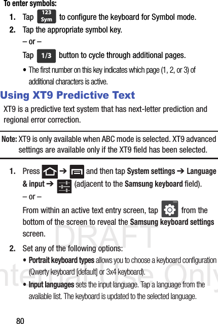 DRAFT Internal Use Only80To enter symbols:1. Tap   to configure the keyboard for Symbol mode.2. Tap the appropriate symbol key.– or –Tap   button to cycle through additional pages.•The first number on this key indicates which page (1, 2, or 3) of additional characters is active.Using XT9 Predictive TextXT9 is a predictive text system that has next-letter prediction and regional error correction.Note: XT9 is only available when ABC mode is selected. XT9 advanced settings are available only if the XT9 field has been selected.1. Press  ➔   and then tap System settings ➔ Language &amp; input ➔   (adjacent to the Samsung keyboard field).– or –From within an active text entry screen, tap   from the bottom of the screen to reveal the Samsung keyboard settings screen.2. Set any of the following options:• Portrait keyboard types allows you to choose a keyboard configuration (Qwerty keyboard [default] or 3x4 keyboard).• Input languages sets the input language. Tap a language from the available list. The keyboard is updated to the selected language.123Sym1/3