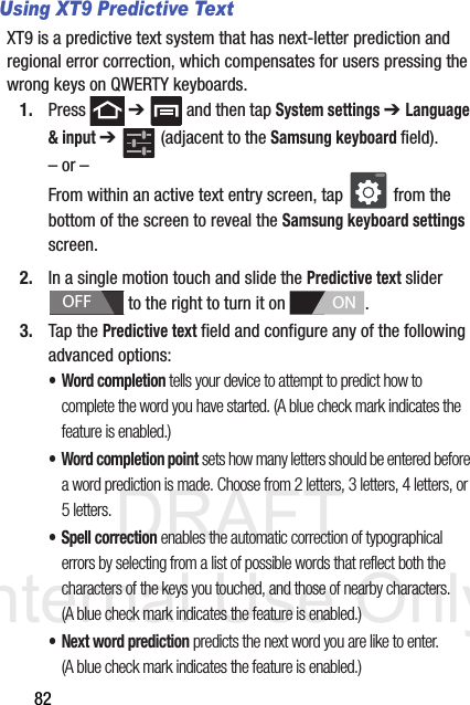 DRAFT Internal Use Only82Using XT9 Predictive TextXT9 is a predictive text system that has next-letter prediction and regional error correction, which compensates for users pressing the wrong keys on QWERTY keyboards.1. Press  ➔   and then tap System settings ➔ Language &amp; input ➔   (adjacent to the Samsung keyboard field).– or –From within an active text entry screen, tap   from the bottom of the screen to reveal the Samsung keyboard settings screen.2. In a single motion touch and slide the Predictive text slider   to the right to turn it on  . 3. Tap the Predictive text field and configure any of the following advanced options:•Word completion tells your device to attempt to predict how to complete the word you have started. (A blue check mark indicates the feature is enabled.)• Word completion point sets how many letters should be entered before a word prediction is made. Choose from 2 letters, 3 letters, 4 letters, or 5 letters.• Spell correction enables the automatic correction of typographical errors by selecting from a list of possible words that reflect both the characters of the keys you touched, and those of nearby characters. (A blue check mark indicates the feature is enabled.)• Next word prediction predicts the next word you are like to enter. (A blue check mark indicates the feature is enabled.) OFFON