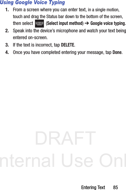 DRAFT Internal Use OnlyEntering Text       85Using Google Voice Typing1. From a screen where you can enter text, in a single motion, touch and drag the Status bar down to the bottom of the screen, then select   (Select input method) ➔ Google voice typing.2. Speak into the device’s microphone and watch your text being entered on-screen.3. If the text is incorrect, tap DELETE.4. Once you have completed entering your message, tap Done.